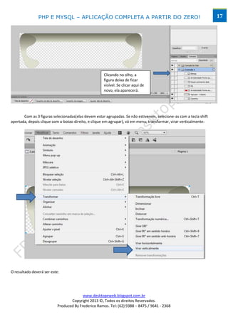 PHP E MYSQL – APLICAÇÃO COMPLETA A PARTIR DO ZERO!                                                   17




                                                     Clicando no olho, a
                                                     figura deixa de ficar
                                                     visível. Se clicar aqui de
                                                     novo, ela aparecerá.




       Com as 3 figuras selecionadas(elas devem estar agrupadas. Se não estiverem, selecione-as com a tecla shift
apertada, depois clique com o botao direito, e clique em agrupar), vá em menu, transformar, virar verticalmente:




O resultado deverá ser este:




                                         www.desktopeweb.blogspot.com.br
                                  Copyright 2013 ©, Todos os direitos Reservados.
                           Produced By Frederico Ramos. Tel: (62) 9388 – 8475 / 9641 - 2368
 