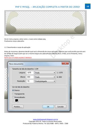 PHP E MYSQL – APLICAÇÃO COMPLETA A PARTIR DO ZERO!                                                     18




Vá em menu arquivo, salvar como , e save como rodape.png.
Finalizamos nosso cabecalho.


1.2. Desenhando o corpo da aplicação

Antes de iniciarmos, devemos decidir qual será a dimensão de nossa aplicação. Digamos que você escolha que ela será
de 1070px de largura (tem que ser a mesma largura do cabecalho)por 800 de altura. Então, vá no fireworks, menu
arquivo, novo:
NOTE QUE O FUNDO AGORA É BRANCO:




                                        www.desktopeweb.blogspot.com.br
                                 Copyright 2013 ©, Todos os direitos Reservados.
                          Produced By Frederico Ramos. Tel: (62) 9388 – 8475 / 9641 - 2368
 