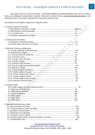 PHP E MYSQL – APLICAÇÃO COMPLETA A PARTIR DO ZERO!                                                                               2


       Sejam Bem-vindos ao curso PHP E MYSQL – APLICAÇÃO COMPLETA A PARTIR DO ZERO. Meu nome é Frederico
Ramos, sou webdesign e programador Freelancer. Neste curso, tentarei ensinar, de maneira totalmente prática, como
você pode construir sua própria aplicação PHP começando a partir do nada.

Para atingirmos esse objetivo, seguiremos o seguinte roteiro:

1. Criando o Layout no Fireworks:
     1.1. Desenhando o cabecalho e rodapé........................................................................................ página 4
     1.2. Desenhando o corpo da aplicação........................................................................................... 17
     1.2.1. Criando o menu................................................................................................................... 19
     1.3. Fatiando e exportando as imagens.......................................................................................... 22

2. Criando o banco de dados:
     2.1. Baixando e instalando o Xampp.............................................................................................. 29
     2.2. Criando o banco de dados e as tabelas.................................................................................... 33

3. Definindo a Estrutura da Aplicação:
    3.1. Criando a aplicação no Dreamweaver...................................................................................... 40
    3.2. Importando as imagens.......................................................................................................... 48
    3.2.1. Criando a folha de estilos CSS............................................................................................... 53
    3.2.2. Inserindo o menu................................................................................................................ 55
    3.2.3. Criando a “div” conteudo..................................................................................................... 58
    3.2.4. Criando o rodapé................................................................................................................. 59
    3.2.5. Criando os itens de menu.................................................................................................... 62
    3.2.6. Criando a página principal da aplicação................................................................................. 64
    3.2.7 Editando o rodapé................................................................................................................ 68
    3.2.8. Criação de páginas dinâmicas............................................................................................... 70
    3.2.9. Criando a página index.php.................................................................................................. 75
    3.2.10. Criando a página quem somos............................................................................................ 82
    3.2.11. Criando a página contato.................................................................................................... 85
    3.2.12. Criando a página administração........................................................................................... 89
    3.2.13. Inserindo os links de menu................................................................................................. 90

4. Criando o CRUD:
      4.0. Criando a página de autenticação do usuário................................................................................ 92
      4.1. Página area administrativa..................................................................................................... 97
      4.2. Páginação de resultados........................................................................................................ 103
      4.3. Campo de Pesquisa............................................................................................................... 109
     4.4. CRUD: Inserir......................................................................................................................... 115
     4.5. CRUD: Editar.......................................................................................................................... 121
     4.6. CRUD: Excluir......................................................................................................................... 124

5. Exportando Aplicação para a Web:
    5.1. Back up do banco de dados...................................................................................................... 126
    5.2. Criação do domínio e banco de dados....................................................................................... 128
    5.3. Baixando o Filezilla portátil........................................................................................................ 135
    5.4. Publicando nossa aplicação....................................................................................................... 136
    5.5. Corrigindo o arquivo config....................................................................................................... 142
    5.6. Criando a tabela usuarios no banco de dados no servidor.......................................................... 145
    5.7. Considerações Finais................................................................................................................ 148

                                                   www.desktopeweb.blogspot.com.br
                                            Copyright 2013 ©, Todos os direitos Reservados.
                                     Produced By Frederico Ramos. Tel: (62) 9388 – 8475 / 9641 - 2368
 