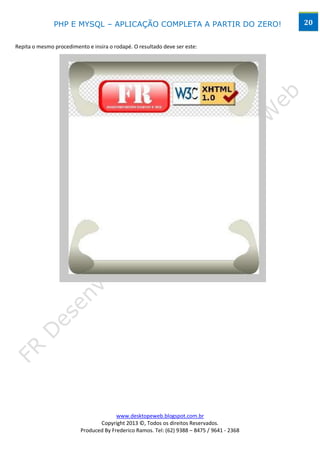 PHP E MYSQL – APLICAÇÃO COMPLETA A PARTIR DO ZERO!                            20


Repita o mesmo procedimento e insira o rodapé. O resultado deve ser este:




                                        www.desktopeweb.blogspot.com.br
                                 Copyright 2013 ©, Todos os direitos Reservados.
                          Produced By Frederico Ramos. Tel: (62) 9388 – 8475 / 9641 - 2368
 