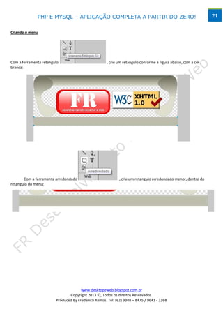 PHP E MYSQL – APLICAÇÃO COMPLETA A PARTIR DO ZERO!                                               21


Criando o menu




Com a ferramenta retangulo                           , crie um retangulo conforme a figura abaixo, com a cor
branca:




       Com a ferramenta arredondado                         , crie um retangulo arredondado menor, dentro do
retangulo do menu:




                                      www.desktopeweb.blogspot.com.br
                               Copyright 2013 ©, Todos os direitos Reservados.
                        Produced By Frederico Ramos. Tel: (62) 9388 – 8475 / 9641 - 2368
 