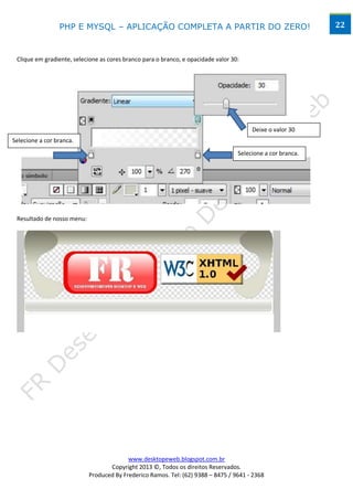 PHP E MYSQL – APLICAÇÃO COMPLETA A PARTIR DO ZERO!                                          22



 Clique em gradiente, selecione as cores branco para o branco, e opacidade valor 30:




                                                                                        Deixe o valor 30
Selecione a cor branca.
                                                                                   Selecione a cor branca.




 Resultado de nosso menu:




                                          www.desktopeweb.blogspot.com.br
                                   Copyright 2013 ©, Todos os direitos Reservados.
                            Produced By Frederico Ramos. Tel: (62) 9388 – 8475 / 9641 - 2368
 