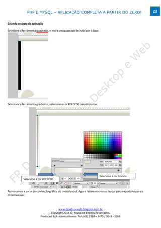 PHP E MYSQL – APLICAÇÃO COMPLETA A PARTIR DO ZERO!                                               23


Criando o corpo da aplicação

Selecione a ferramenta quadrado, e insira um quadrado de 30px por 520px:




Selecione a ferramenta gradiente, selecione a cor #DFDFD0 para o branco:




                                                                           Selecione a cor branca
            Selecione a cor #DFDFD0



Terminamos a parte de confecção gráfica de nosso layout. Agora fatiaremos nosso layout para exportá-lo para o
dreamweaver.



                                        www.desktopeweb.blogspot.com.br
                                 Copyright 2013 ©, Todos os direitos Reservados.
                          Produced By Frederico Ramos. Tel: (62) 9388 – 8475 / 9641 - 2368
 