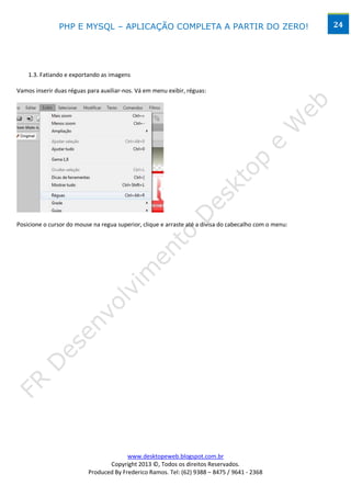 PHP E MYSQL – APLICAÇÃO COMPLETA A PARTIR DO ZERO!                                       24




    1.3. Fatiando e exportando as imagens

Vamos inserir duas réguas para auxiliar-nos. Vá em menu exibir, réguas:




Posicione o cursor do mouse na regua superior, clique e arraste até a divisa do cabecalho com o menu:




                                        www.desktopeweb.blogspot.com.br
                                 Copyright 2013 ©, Todos os direitos Reservados.
                          Produced By Frederico Ramos. Tel: (62) 9388 – 8475 / 9641 - 2368
 