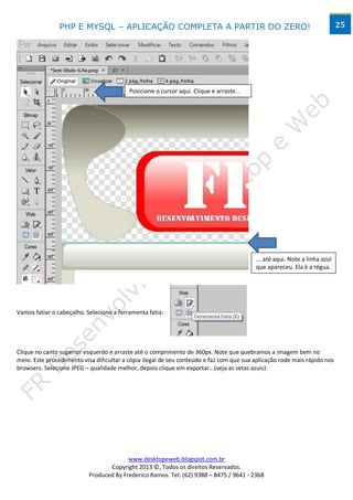 PHP E MYSQL – APLICAÇÃO COMPLETA A PARTIR DO ZERO!                                                          25




                                          Posicione o cursor aqui. Clique e arraste...




                                                                                         ... até aqui. Note a linha azul
                                                                                         que apareceu. Ela é a régua.




Vamos fatiar o cabeçalho. Selecione a ferramenta fatia:




Clique no canto superior esquerdo e arraste até o comprimento de 360px. Note que quebramos a imagem bem no
meio. Este procedimento visa dificultar a cópia ilegal de seu conteúdo e faz com que sua aplicação rode mais rápido nos
browsers. Selecione JPEG – qualidade melhor, depois clique em exportar...(veja as setas azuis):




                                         www.desktopeweb.blogspot.com.br
                                  Copyright 2013 ©, Todos os direitos Reservados.
                           Produced By Frederico Ramos. Tel: (62) 9388 – 8475 / 9641 - 2368
 