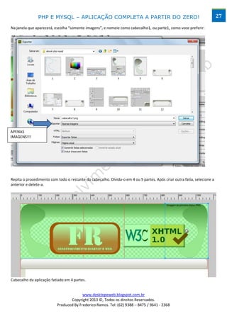 PHP E MYSQL – APLICAÇÃO COMPLETA A PARTIR DO ZERO!                                                        27

Na janela que aparecerá, escolha “somente imagens”, e nomeie como cabecalho1, ou parte1, como voce preferir:




APENAS
IMAGENS!!!




Repita o procedimento com todo o restante do cabeçalho. Divida-o em 4 ou 5 partes. Após criar outra fatia, selecione a
anterior e delete-a.




Cabecalho da aplicação fatiado em 4 partes.


                                        www.desktopeweb.blogspot.com.br
                                 Copyright 2013 ©, Todos os direitos Reservados.
                          Produced By Frederico Ramos. Tel: (62) 9388 – 8475 / 9641 - 2368
 