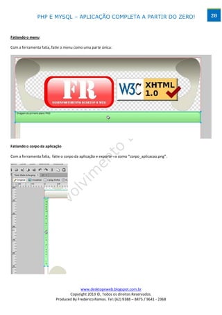 PHP E MYSQL – APLICAÇÃO COMPLETA A PARTIR DO ZERO!                             28



Fatiando o menu

Com a ferramenta fatia, fatie o menu como uma parte única:




Fatiando o corpo da aplicação

Com a ferramenta fatia, fatie o corpo da aplicação e exporte –a como “corpo_aplicacao.png”.




                                        www.desktopeweb.blogspot.com.br
                                 Copyright 2013 ©, Todos os direitos Reservados.
                          Produced By Frederico Ramos. Tel: (62) 9388 – 8475 / 9641 - 2368
 