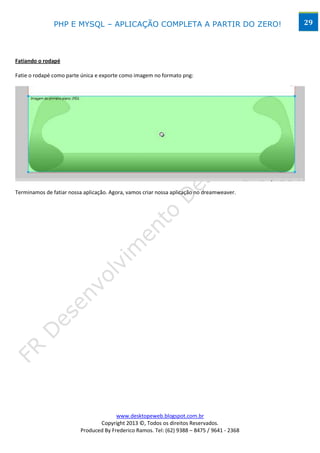 PHP E MYSQL – APLICAÇÃO COMPLETA A PARTIR DO ZERO!                            29




Fatiando o rodapé

Fatie o rodapé como parte única e exporte como imagem no formato png:




Terminamos de fatiar nossa aplicação. Agora, vamos criar nossa aplicação no dreamweaver.




                                        www.desktopeweb.blogspot.com.br
                                 Copyright 2013 ©, Todos os direitos Reservados.
                          Produced By Frederico Ramos. Tel: (62) 9388 – 8475 / 9641 - 2368
 