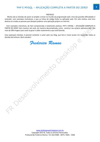 PHP E MYSQL – APLICAÇÃO COMPLETA A PARTIR DO ZERO!                                                    3


                                                     PREFÁCIO
   Muitas são as dúvidas de quem se propõe a iniciar no mundo da programação web. Uma das grandes dificuldades é
entender, com exemplos ilustrativos, o que as linhas de código farão na aplicação web. Por este motivo, este livro
destina-se a todas as pessoas que desejam publicar uma aplicação própria na internet.

  Com exemplos interativos, de fácil compreensão e totalmente práticos, PHP E MYSQL – APLICAÇÃO COMPLETA A
PARTIR DO ZERO! Vem mostrar até você, de maneira descomplicada, como construir seu próprio aplicativo php. São
mais de 300 imagens para você se guiar e saber exatamente o que está fazendo.

Caso apareçam dúvidas, é possível contactar o autor pelo seu blog, que terá o maior prazer em responder todas as
dúvidas dos leitores. Bons estudos!




                                       www.desktopeweb.blogspot.com.br
                                Copyright 2013 ©, Todos os direitos Reservados.
                         Produced By Frederico Ramos. Tel: (62) 9388 – 8475 / 9641 - 2368
 