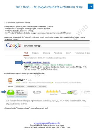 PHP E MYSQL – APLICAÇÃO COMPLETA A PARTIR DO ZERO!                                                 30




2.1. Baixando e instalando o Xampp

Para que nossa aplicação possa funcionar, precisaremos de 3 coisas:
- Um servidor de testes para nossa aplicação, o famoso localhost.
- Um banco de dados. Usaremos o Mysql.
- Um “Front end” do banco de dados para gerenciar nossas tabelas. Usaremos o PHPMyadmin.

O Xampp é uma espécie de “pacotão”, onde você instala tudo isso de uma vez. Para baixá-lo, vá no google e digite
“download xampp”:




Clicando no link da seta acima, aparecerá a página abaixo:




Clique no botão “clique para baixar”, apontado pela seta azul.




                                         www.desktopeweb.blogspot.com.br
                                  Copyright 2013 ©, Todos os direitos Reservados.
                           Produced By Frederico Ramos. Tel: (62) 9388 – 8475 / 9641 - 2368
 