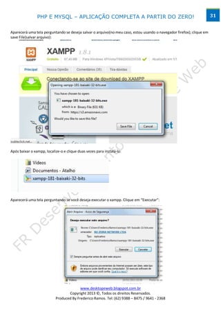 PHP E MYSQL – APLICAÇÃO COMPLETA A PARTIR DO ZERO!                                                    31


Aparecerá uma tela perguntando se deseja salvar o arquivo(no meu caso, estou usando o navegador firefox); clique em
save File(salvar arquivo):




Após baixar o xampp, localize-o e clique duas vezes para instalá-lo:




Aparecerá uma tela perguntando se você deseja executar o xampp. Clique em “Executar”:




                                         www.desktopeweb.blogspot.com.br
                                  Copyright 2013 ©, Todos os direitos Reservados.
                           Produced By Frederico Ramos. Tel: (62) 9388 – 8475 / 9641 - 2368
 