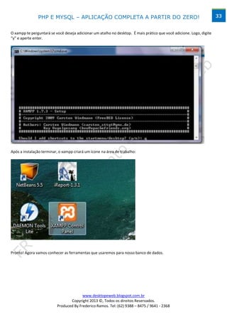 PHP E MYSQL – APLICAÇÃO COMPLETA A PARTIR DO ZERO!                                                     33


O xampp te perguntará se você deseja adicionar um atalho no desktop. É mais prático que você adicione. Logo, digite
“y” e aperte enter.




Após a instalação terminar, o xampp criará um ícone na área de trabalho:




Pronto! Agora vamos conhecer as ferramentas que usaremos para nosso banco de dados.




                                        www.desktopeweb.blogspot.com.br
                                 Copyright 2013 ©, Todos os direitos Reservados.
                          Produced By Frederico Ramos. Tel: (62) 9388 – 8475 / 9641 - 2368
 