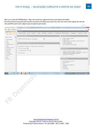 PHP E MYSQL – APLICAÇÃO COMPLETA A PARTIR DO ZERO!                                                    36




Abrir-se-á a tela do PHPMyadmin. Aqui nós criaremos e gerenciaremos nosso banco de dados.
Na coluna lateral esquerda você visualiza os bancos de dados que você criou. No meu caso, tenho alguns de sites de
meu portfólio, bem como alguns que uso apenas para testes.




                                        www.desktopeweb.blogspot.com.br
                                 Copyright 2013 ©, Todos os direitos Reservados.
                          Produced By Frederico Ramos. Tel: (62) 9388 – 8475 / 9641 - 2368
 