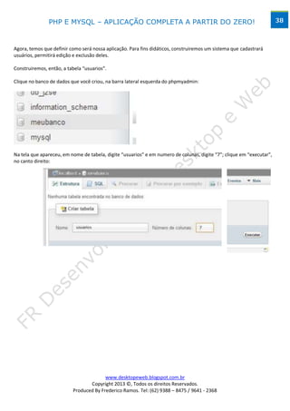 PHP E MYSQL – APLICAÇÃO COMPLETA A PARTIR DO ZERO!                                                      38



Agora, temos que definir como será nossa aplicação. Para fins didáticos, construiremos um sistema que cadastrará
usuários, permitirá edição e exclusão deles.

Construiremos, então, a tabela “usuarios”.

Clique no banco de dados que você criou, na barra lateral esquerda do phpmyadmin:




Na tela que apareceu, em nome de tabela, digite “usuarios” e em numero de colunas, digite “7”; clique em “executar”,
no canto direito:




                                                 Ampliando a figura:




                                        www.desktopeweb.blogspot.com.br
                                 Copyright 2013 ©, Todos os direitos Reservados.
                          Produced By Frederico Ramos. Tel: (62) 9388 – 8475 / 9641 - 2368
 