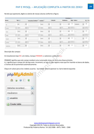 PHP E MYSQL – APLICAÇÃO COMPLETA A PARTIR DO ZERO!                                                      39


Na tela que aparecerá, digite os valores de nossas colunas conforme a figura:




Descrição dos campos:

Em Id,selecione tipo INT, em índice, marque PRIMARY, e selecione a caixa em A_I.

PRIMARY significa que este campo receberá uma numeração única; ele será uma chave primária.
A_I significa que o campo id é do tipo auto- increment, ou seja, a cada registro novo que for inserido no banco de dados,
o número de id aumentará automaticamente.

Clique em salvar para criar a tabela usuarios. Sua tabela deverá aparecer na barra lateral esquerda:




                                         www.desktopeweb.blogspot.com.br
                                  Copyright 2013 ©, Todos os direitos Reservados.
                           Produced By Frederico Ramos. Tel: (62) 9388 – 8475 / 9641 - 2368
 
