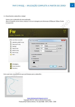 PHP E MYSQL – APLICAÇÃO COMPLETA A PARTIR DO ZERO!                                      4




1.1. Desenhando o cabecalho e rodapé

   Vamos criar o cabecalho da nossa aplicação.
   Abra o Fireworks, vá em menu, arquivo, e crie um retangulo com dimensoes 1070px por 333px e fundo
   transparente:




Com a pen tool, crie uma forma que você desejar para o cabecalho:




                                        www.desktopeweb.blogspot.com.br
                                 Copyright 2013 ©, Todos os direitos Reservados.
                          Produced By Frederico Ramos. Tel: (62) 9388 – 8475 / 9641 - 2368
 