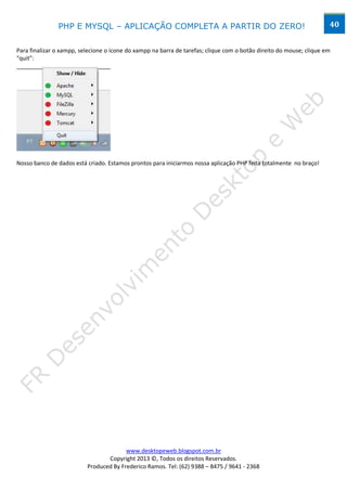PHP E MYSQL – APLICAÇÃO COMPLETA A PARTIR DO ZERO!                                                    40


Para finalizar o xampp, selecione o ícone do xampp na barra de tarefas; clique com o botão direito do mouse; clique em
“quit”:




Nosso banco de dados está criado. Estamos prontos para iniciarmos nossa aplicação PHP feita totalmente no braço!




                                        www.desktopeweb.blogspot.com.br
                                 Copyright 2013 ©, Todos os direitos Reservados.
                          Produced By Frederico Ramos. Tel: (62) 9388 – 8475 / 9641 - 2368
 