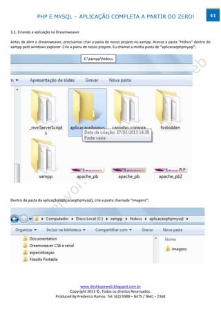 PHP E MYSQL – APLICAÇÃO COMPLETA A PARTIR DO ZERO!                                                 41


3.1. Criando a aplicação no Dreamweaver

Antes de abrir o dreamweaver, precisamos criar a pasta de nosso projeto no xampp. Acesse a pasta “htdocs” dentro do
xampp pelo windows explorer. Crie a pasta de nosso projeto. Eu chamei a minha pasta de “aplicacaophpmysql”:

                                          C:xampphtdocs




Dentro da pasta da aplicação(aplicacaophpmysql), crie a pasta chamada “imagens”:




                                        www.desktopeweb.blogspot.com.br
                                 Copyright 2013 ©, Todos os direitos Reservados.
                          Produced By Frederico Ramos. Tel: (62) 9388 – 8475 / 9641 - 2368
 
