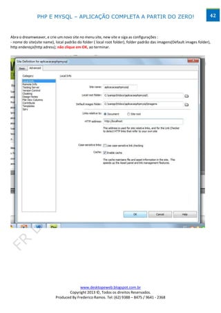 PHP E MYSQL – APLICAÇÃO COMPLETA A PARTIR DO ZERO!                                                      42



Abra o dreamweaver, e crie um novo site no menu site, new site e siga as configurações :
- nome do site(site name), local padrão do folder ( local root folder), folder padrão das imagens(Default images folder),
http endereço(http adress); não clique em OK, ao terminar.




Abra seu dreamweaver, clique em menu arquivo, novo, selecione php e clique em criar:




                                         www.desktopeweb.blogspot.com.br
                                  Copyright 2013 ©, Todos os direitos Reservados.
                           Produced By Frederico Ramos. Tel: (62) 9388 – 8475 / 9641 - 2368
 