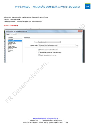 PHP E MYSQL – APLICAÇÃO COMPLETA A PARTIR DO ZERO!                            43




Clique em “Remote Info”, na barra lateral esquerda, e configure:
- Acess: Local/Network
- Remote folder: C:xampphtdocsaplicacaophpmysql

NAO CLIQUE EM OK




                                        www.desktopeweb.blogspot.com.br
                                 Copyright 2013 ©, Todos os direitos Reservados.
                          Produced By Frederico Ramos. Tel: (62) 9388 – 8475 / 9641 - 2368
 