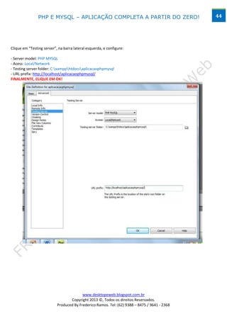PHP E MYSQL – APLICAÇÃO COMPLETA A PARTIR DO ZERO!                            44




Clique em “Testing server”, na barra lateral esquerda, e configure:

- Server model: PHP MYSQL
- Acess: Local/Network
- Testing server folder: C:xampphtdocsaplicacaophpmysql
- URL prefix: http://localhost/aplicacaophpmysql/
FINALMENTE, CLIQUE EM OK!




                                         www.desktopeweb.blogspot.com.br
                                  Copyright 2013 ©, Todos os direitos Reservados.
                           Produced By Frederico Ramos. Tel: (62) 9388 – 8475 / 9641 - 2368
 