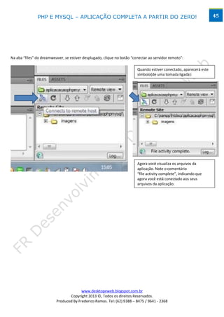 PHP E MYSQL – APLICAÇÃO COMPLETA A PARTIR DO ZERO!                                                   45




Na aba “files” do dreamweaver, se estiver desplugado, clique no botão “conectar ao servidor remoto”:

                                                                         Quando estiver conectado, aparecerá este
                                                                         símbolo(de uma tomada ligada):




                                                                         Agora você visualiza os arquivos da
                                                                         aplicação. Note o comentário
                                                                         “file activity complete”, indicando que
                                                                         agora você está conectado aos seus
                                                                         arquivos da aplicação.




                                        www.desktopeweb.blogspot.com.br
                                 Copyright 2013 ©, Todos os direitos Reservados.
                          Produced By Frederico Ramos. Tel: (62) 9388 – 8475 / 9641 - 2368
 