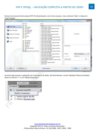 PHP E MYSQL – APLICAÇÃO COMPLETA A PARTIR DO ZERO!                                                  46



Vamos criar nosso primeiro arquivo PHP. No dreamweaver, vá no menu arquivo, novo, selecione “php”, e clique em
“criar”(create):




Já vamos logo conectar a aplicação com nosso banco de dados. No dreamweaver, na aba “databases”(banco de dados),
clique no sinal de “+”, e em “Mysql Connection”:




                                       www.desktopeweb.blogspot.com.br
                                Copyright 2013 ©, Todos os direitos Reservados.
                         Produced By Frederico Ramos. Tel: (62) 9388 – 8475 / 9641 - 2368
 