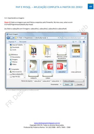 PHP E MYSQL – APLICAÇÃO COMPLETA A PARTIR DO ZERO!                                49




3.2. Importando as imagens

Passo 1) Copie as imagens que você fatiou e exportou pelo fireworks. No meu caso, salvei-as em
D:FredProgramacaoebook php mysql:

(eu fatiei o cabeçalho em 4 imagens: cabecalho1, cabecalho2, cabecalho3 e cabecalho4)




                                        www.desktopeweb.blogspot.com.br
                                 Copyright 2013 ©, Todos os direitos Reservados.
                          Produced By Frederico Ramos. Tel: (62) 9388 – 8475 / 9641 - 2368
 