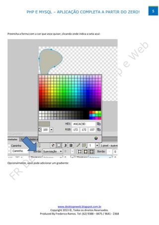 PHP E MYSQL – APLICAÇÃO COMPLETA A PARTIR DO ZERO!                            5




Preencha a forma com a cor que voce quiser, clicando onde indica a seta azul:




Opcionalmente, você pode adicionar um gradiente:




                                        www.desktopeweb.blogspot.com.br
                                 Copyright 2013 ©, Todos os direitos Reservados.
                          Produced By Frederico Ramos. Tel: (62) 9388 – 8475 / 9641 - 2368
 