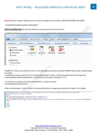 PHP E MYSQL – APLICAÇÃO COMPLETA A PARTIR DO ZERO!                                                  50




Passo 2) Cole as imagens copiadas acima na pasta de imagens do seu projeto, DENTRO DO XAMPP, NA PASTA:

“ xampp/htdocs/aplicacaophpmysql/imagens”

MUITA ATENÇÃO AQUI! Se você não selecionar a pasta certa, não vai funcionar!!!




LEMBRE-SE: Toda vez que você for construir uma aplicação, a pasta do seu projeto SEMPRE deverá estar na pasta htdocs
do xampp.
- A pasta desse nosso projeto chama-se “aplicacaophpmysql”; então, a ordem das pastas dentro do xampp será:
C:xampphtdocsaplicacaophpmysql (supondo que você instalou o xampp em “C:”).

- Se você tiver um projeto chamado “clienteFulano”, a ordem será esta:
C:xampphtdocsclienteFulano.

Volte ao dreamweaver. Vamos chamar em nosso arquivo php as imagens que acabamos de copiar. Eis o código:




                                        www.desktopeweb.blogspot.com.br
                                 Copyright 2013 ©, Todos os direitos Reservados.
                          Produced By Frederico Ramos. Tel: (62) 9388 – 8475 / 9641 - 2368
 