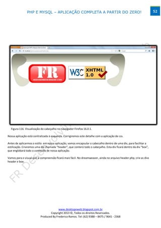 PHP E MYSQL – APLICAÇÃO COMPLETA A PARTIR DO ZERO!                                                     52




  Figura 116. Visualização do cabeçalho no navegador Firefox 16.0.1.

Nossa aplicação está centralizada à esquerda. Corrigiremos este detalhe com a aplicação de css.

Antes de aplicarmos o estilo em nossa aplicação, vamos encapsular o cabecalho dentro de uma div, para facilitar a
estilização. Criaremos uma div chamada “header”, que conterá todo o cabeçalho. Esta div ficará dentro da div “box”,
que englobará todo o conteúdo de nossa aplicação.

Vamos para o visual que a compreensão ficará mais fácil. No dreamweaver, ainda no arquivo header.php, crie as divs
header e box:




                                         www.desktopeweb.blogspot.com.br
                                  Copyright 2013 ©, Todos os direitos Reservados.
                           Produced By Frederico Ramos. Tel: (62) 9388 – 8475 / 9641 - 2368
 