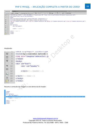 PHP E MYSQL – APLICAÇÃO COMPLETA A PARTIR DO ZERO!                            53




Ampliando:




Recorte o conteudo das imagens e cole dentro da div header:




                                        www.desktopeweb.blogspot.com.br
                                 Copyright 2013 ©, Todos os direitos Reservados.
                          Produced By Frederico Ramos. Tel: (62) 9388 – 8475 / 9641 - 2368
 
