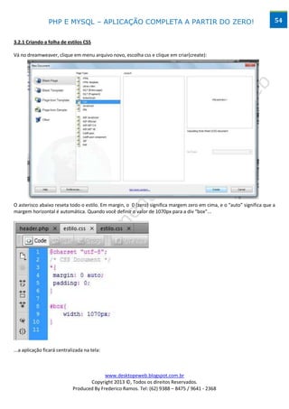 PHP E MYSQL – APLICAÇÃO COMPLETA A PARTIR DO ZERO!                                                    54


3.2.1 Criando a folha de estilos CSS

Vá no dreamweaver, clique em menu arquivo novo, escolha css e clique em criar(create):




O asterisco abaixo reseta todo o estilo. Em margin, o 0 (zero) significa margem zero em cima, e o “auto” significa que a
margem horizontal é automática. Quando você definir o valor de 1070px para a div “box”...




...a aplicação ficará centralizada na tela:



                                           www.desktopeweb.blogspot.com.br
                                    Copyright 2013 ©, Todos os direitos Reservados.
                             Produced By Frederico Ramos. Tel: (62) 9388 – 8475 / 9641 - 2368
 