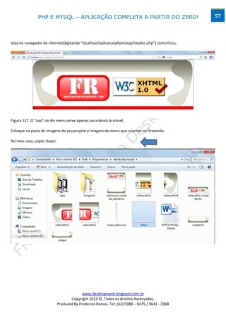 PHP E MYSQL – APLICAÇÃO COMPLETA A PARTIR DO ZERO!                              57




Veja no navegador de internet(digitando “localhost/aplicacaophpmysql/header.php”) como ficou:




Figura 127. O “aaa” na div menu serve apenas para deixá-la visível.

Coloque na pasta de imagens do seu projeto a imagem do menu que criamos no fireworks:

No meu caso, copiei daqui:




                                           www.desktopeweb.blogspot.com.br
                                    Copyright 2013 ©, Todos os direitos Reservados.
                             Produced By Frederico Ramos. Tel: (62) 9388 – 8475 / 9641 - 2368
 