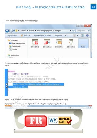 PHP E MYSQL – APLICAÇÃO COMPLETA A PARTIR DO ZERO!                                              58




E colei na pasta do projeto, dentro do xampp:




Vá no dreamweaver, na folha de estilos, e chame essa imagem que você acabou de copiar como background da div
menu:




Figura 130. A altura da div menu (height) deve ser a mesma da imagem(que é de 62px).

Veja o resultado no navegador, digitando(localhost/aplicacaophpmysql/header.php):




                                        www.desktopeweb.blogspot.com.br
                                 Copyright 2013 ©, Todos os direitos Reservados.
                          Produced By Frederico Ramos. Tel: (62) 9388 – 8475 / 9641 - 2368
 