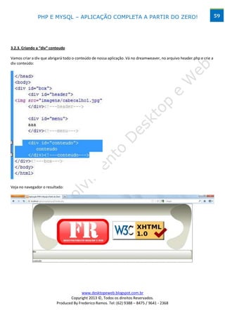 PHP E MYSQL – APLICAÇÃO COMPLETA A PARTIR DO ZERO!                                                      59




3.2.3. Criando a “div” conteudo

Vamos criar a div que abrigará todo o conteúdo de nossa aplicação. Vá no dreamweaver, no arquivo header.php e crie a
div conteúdo:




Veja no navegador o resultado:




                                        www.desktopeweb.blogspot.com.br
                                 Copyright 2013 ©, Todos os direitos Reservados.
                          Produced By Frederico Ramos. Tel: (62) 9388 – 8475 / 9641 - 2368
 