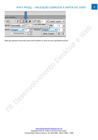 PHP E MYSQL – APLICAÇÃO COMPLETA A PARTIR DO ZERO!                            6




Note que apareceu duas abas, para você escolher as cores em que o gradiente variará:




                                        www.desktopeweb.blogspot.com.br
                                 Copyright 2013 ©, Todos os direitos Reservados.
                          Produced By Frederico Ramos. Tel: (62) 9388 – 8475 / 9641 - 2368
 