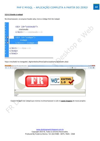 PHP E MYSQL – APLICAÇÃO COMPLETA A PARTIR DO ZERO!                                      60


3.2.4. Criando o rodapé

No dreamweaver, no arquivo header.php, insira o código html do rodapé:




Veja o resultado no navegador, digitando(localhost/aplicacaophpmysql/header.php):




       Copie a imagem do rodapé que criamos no dreamweaver e cole na pasta imagens de nosso projeto:




                                        www.desktopeweb.blogspot.com.br
                                 Copyright 2013 ©, Todos os direitos Reservados.
                          Produced By Frederico Ramos. Tel: (62) 9388 – 8475 / 9641 - 2368
 
