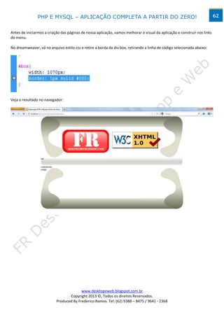 PHP E MYSQL – APLICAÇÃO COMPLETA A PARTIR DO ZERO!                                                         62


Antes de iniciarmos a criação das páginas de nossa aplicação, vamos melhorar o visual da aplicação e construir nos links
do menu.

No dreamweaver, vá no arquivo estilo.css e retire a borda da div box, retirando a linha de código selecionada abaixo:




Veja o resultado no navegador:




                                         www.desktopeweb.blogspot.com.br
                                  Copyright 2013 ©, Todos os direitos Reservados.
                           Produced By Frederico Ramos. Tel: (62) 9388 – 8475 / 9641 - 2368
 
