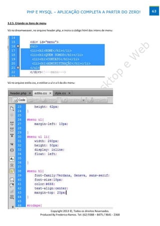 PHP E MYSQL – APLICAÇÃO COMPLETA A PARTIR DO ZERO!                             63


3.2.5. Criando os itens de menu

Vá no dreamweaver, no arquivo header.php, e insira o código html dos intens de menu:




Vá no arquivo estilo.css, e estilize a ul e a li da div menu:




                                           www.desktopeweb.blogspot.com.br
                                    Copyright 2013 ©, Todos os direitos Reservados.
                             Produced By Frederico Ramos. Tel: (62) 9388 – 8475 / 9641 - 2368
 