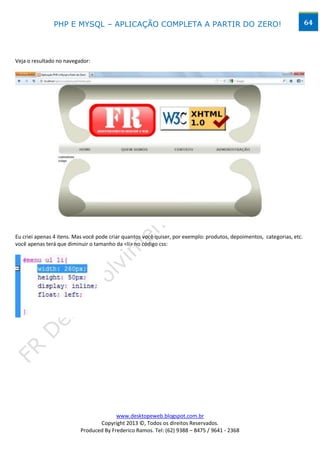 PHP E MYSQL – APLICAÇÃO COMPLETA A PARTIR DO ZERO!                                                        64




Veja o resultado no navegador:




Eu criei apenas 4 itens. Mas você pode criar quantos você quiser, por exemplo: produtos, depoimentos, categorias, etc.
você apenas terá que diminuir o tamanho da <li> no código css:




                                        www.desktopeweb.blogspot.com.br
                                 Copyright 2013 ©, Todos os direitos Reservados.
                          Produced By Frederico Ramos. Tel: (62) 9388 – 8475 / 9641 - 2368
 