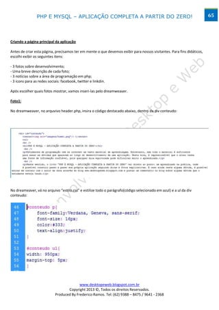 PHP E MYSQL – APLICAÇÃO COMPLETA A PARTIR DO ZERO!                                                     65




Criando a página principal da aplicação

Antes de criar esta página, precisamos ter em mente o que devemos exibir para nossos visitantes. Para fins didáticos,
escolhi exibir os seguintes itens:

- 3 fotos sobre desenvolvimento;
- Uma breve descrição de cada foto;
- 3 notícias sobre a área de programação em php;
- 3 ícons para as redes sociais: facebook, twitter e linkdin.

Após escolher quais fotos mostrar, vamos inseri-las pelo dreamweaver.

Foto1:

No dreamweaver, no arquvivo header.php, insira o código destacado abaixo, dentro da div conteudo:




No dreameaver, vá no arquivo “estilo.css” e estilize todo o parágrafo(código selecionado em azul) e a ul da div
conteudo:




                                          www.desktopeweb.blogspot.com.br
                                   Copyright 2013 ©, Todos os direitos Reservados.
                            Produced By Frederico Ramos. Tel: (62) 9388 – 8475 / 9641 - 2368
 
