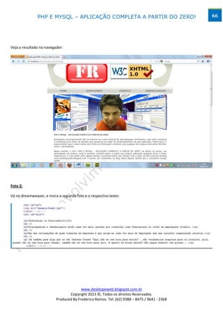 PHP E MYSQL – APLICAÇÃO COMPLETA A PARTIR DO ZERO!                            66




Veja o resultado no navegador:




Foto 2:

Vá no dreamweaver, e insira a segunda foto e o respectivo texto:




                                        www.desktopeweb.blogspot.com.br
                                 Copyright 2013 ©, Todos os direitos Reservados.
                          Produced By Frederico Ramos. Tel: (62) 9388 – 8475 / 9641 - 2368
 