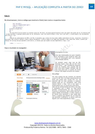 PHP E MYSQL – APLICAÇÃO COMPLETA A PARTIR DO ZERO!                            68



Foto 3:

No dreamweaver, insira o código que mostrará a foto3, bem como o respectivo texto:




Veja o resultado no navegador:




                                        www.desktopeweb.blogspot.com.br
                                 Copyright 2013 ©, Todos os direitos Reservados.
                          Produced By Frederico Ramos. Tel: (62) 9388 – 8475 / 9641 - 2368
 