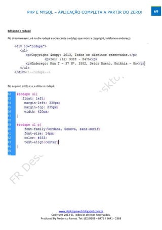 PHP E MYSQL – APLICAÇÃO COMPLETA A PARTIR DO ZERO!                                  69




Editando o rodapé

No dreamweaver, vá na div rodapé e acrescente o código que mostra copyright, telefone e endereço:




No arquivo estilo.css, estilize o rodapé:




                                          www.desktopeweb.blogspot.com.br
                                   Copyright 2013 ©, Todos os direitos Reservados.
                            Produced By Frederico Ramos. Tel: (62) 9388 – 8475 / 9641 - 2368
 