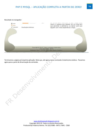 PHP E MYSQL – APLICAÇÃO COMPLETA A PARTIR DO ZERO!                                                 70




Resultado no navegador:




Terminamos a página principal da aplicação. Note que, até agora, nosso conteúdo é totalmente estático. Passemos
agora para a parte de dinamização do conteúdo.




                                        www.desktopeweb.blogspot.com.br
                                 Copyright 2013 ©, Todos os direitos Reservados.
                          Produced By Frederico Ramos. Tel: (62) 9388 – 8475 / 9641 - 2368
 