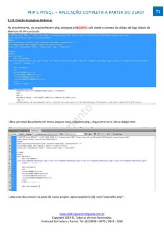 PHP E MYSQL – APLICAÇÃO COMPLETA A PARTIR DO ZERO!                                             71

3.2.8. Criação de páginas dinâmicas

No dreamweaver, no arquivo header.php, selecione e RECORTE tudo desde o começo do código até logo depois da
abertura da div conteudo:




- Abra um novo documento em menu arquivo novo, selecione php , clique em criar e cole o código nele:




- salve este documento na pasta de nosso projeto (aplicacaophpmysql) como”cabecalho.php”:




                                        www.desktopeweb.blogspot.com.br
                                 Copyright 2013 ©, Todos os direitos Reservados.
                          Produced By Frederico Ramos. Tel: (62) 9388 – 8475 / 9641 - 2368
 