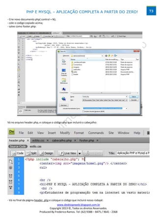 PHP E MYSQL – APLICAÇÃO COMPLETA A PARTIR DO ZERO!                            73

- Crie novo documento php( control + N);
- cole o codigo copiado acima;
- salve como footer.php:




Vá no arquivo header.php, e coloque o código php que incluirá o cabeçalho:




- Vá no final da página header. php e coloque o código que incluirá nosso rodapé:
                                         www.desktopeweb.blogspot.com.br
                                  Copyright 2013 ©, Todos os direitos Reservados.
                           Produced By Frederico Ramos. Tel: (62) 9388 – 8475 / 9641 - 2368
 