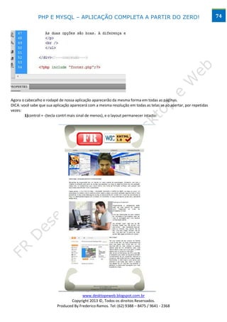 PHP E MYSQL – APLICAÇÃO COMPLETA A PARTIR DO ZERO!                                                  74




Agora o cabecalho e rodapé de nossa aplicação aparecerão da mesma forma em todas as páginas.
DICA: você sabe que sua aplicação aparecerá com a mesma resolução em todas as telas se ao apertar, por repetidas
vezes:
        1)control + -(tecla contrl mais sinal de menos), e o layout permanecer intacto:




                                        www.desktopeweb.blogspot.com.br
                                 Copyright 2013 ©, Todos os direitos Reservados.
                          Produced By Frederico Ramos. Tel: (62) 9388 – 8475 / 9641 - 2368
 