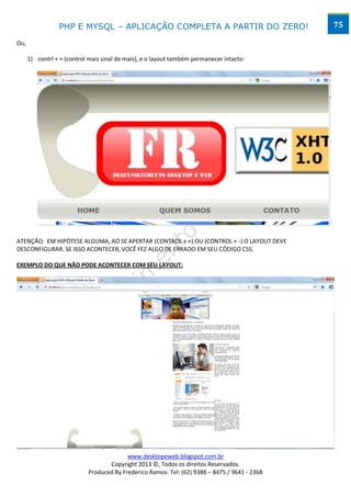 PHP E MYSQL – APLICAÇÃO COMPLETA A PARTIR DO ZERO!                            75

Ou,

      1) contrl + + (control mais sinal de mais), e o layout também permanecer intacto:




ATENÇÃO: EM HIPÓTESE ALGUMA, AO SE APERTAR (CONTROL + +) OU (CONTROL + -) O LAYOUT DEVE
DESCONFIGURAR. SE ISSO ACONTECER, VOCÊ FEZ ALGO DE ERRADO EM SEU CÓDIGO CSS.

EXEMPLO DO QUE NÃO PODE ACONTECER COM SEU LAYOUT:




                                          www.desktopeweb.blogspot.com.br
                                   Copyright 2013 ©, Todos os direitos Reservados.
                            Produced By Frederico Ramos. Tel: (62) 9388 – 8475 / 9641 - 2368
 
